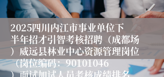 2025四川内江市事业单位下半年招才引智考核招聘(成都场)威远县林业中心资源管理岗位(岗位编码:90101046)面试加试人员考核成绩排名、进入体检环节人员名单及体检相关事宜的公告