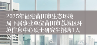 2025年福建莆田市生态环境局下属事业单位莆田市荔城区环境信息中心硕士研究生招聘1人公告