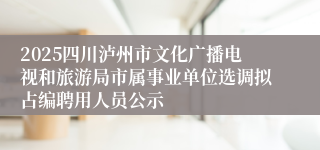 2025四川泸州市文化广播电视和旅游局市属事业单位选调拟占编聘用人员公示