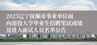 2025辽宁抚顺市事业单位面向退役大学毕业生招聘笔试成绩及进入面试人员名单公告