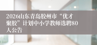 2026山东青岛胶州市“优才聚胶”计划中小学教师选聘80人公告