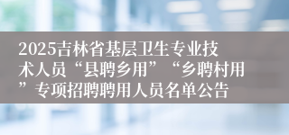 2025吉林省基层卫生专业技术人员“县聘乡用”“乡聘村用”专项招聘聘用人员名单公告