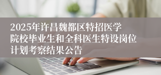2025年许昌魏都区特招医学院校毕业生和全科医生特设岗位计划考察结果公告