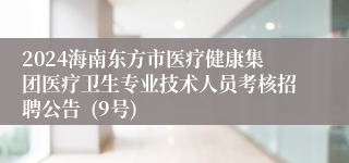 2024海南东方市医疗健康集团医疗卫生专业技术人员考核招聘公告  (9号)