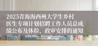 2025青海海西州大学生乡村医生专项计划招聘工作人员总成绩公布及体检、政审安排的通知