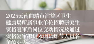 2025云南曲靖市沾益区卫生健康局所属事业单位招聘研究生资格复审后岗位变动情况及通过资格复审拟进入面试环节人员名单的公告