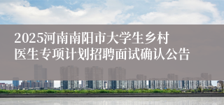 2025河南南阳市大学生乡村医生专项计划招聘面试确认公告