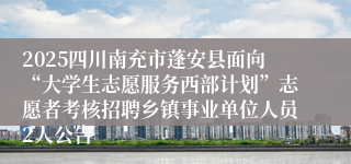 2025四川南充市蓬安县面向“大学生志愿服务西部计划”志愿者考核招聘乡镇事业单位人员2人公告