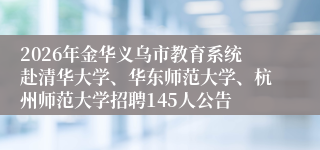 2026年金华义乌市教育系统赴清华大学、华东师范大学、杭州师范大学招聘145人公告