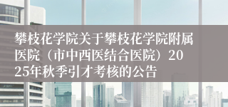 攀枝花学院关于攀枝花学院附属医院（市中西医结合医院）2025年秋季引才考核的公告