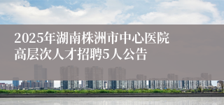 2025年湖南株洲市中心医院高层次人才招聘5人公告
