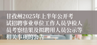 甘孜州2025年上半年公开考试招聘事业单位工作人员孕检人员考察结果及拟聘用人员公示等相关事项的公告