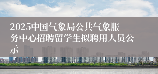 2025中国气象局公共气象服务中心招聘留学生拟聘用人员公示