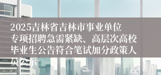 2025吉林省吉林市事业单位专项招聘急需紧缺、高层次高校毕业生公告符合笔试加分政策人员公示