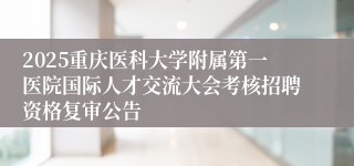 2025重庆医科大学附属第一医院国际人才交流大会考核招聘资格复审公告