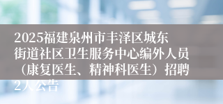 2025福建泉州市丰泽区城东街道社区卫生服务中心编外人员（康复医生、精神科医生）招聘2人公告