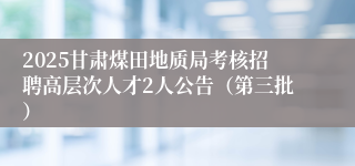 2025甘肃煤田地质局考核招聘高层次人才2人公告（第三批）