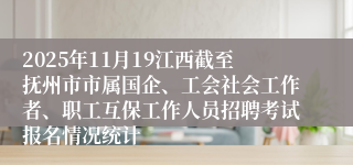 2025年11月19江西截至抚州市市属国企、工会社会工作者、职工互保工作人员招聘考试报名情况统计