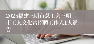 2025福建三明市总工会三明市工人文化宫招聘工作人1人通告