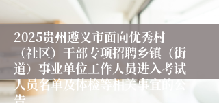 2025贵州遵义市面向优秀村（社区）干部专项招聘乡镇（街道）事业单位工作人员进入考试人员名单及体检等相关事宜的公告