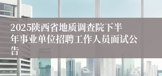 2025陕西省地质调查院下半年事业单位招聘工作人员面试公告