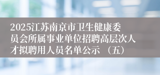 2025江苏南京市卫生健康委员会所属事业单位招聘高层次人才拟聘用人员名单公示 （五）