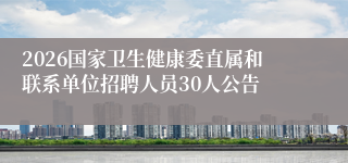 2026国家卫生健康委直属和联系单位招聘人员30人公告