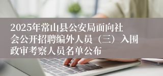 2025年常山县公安局面向社会公开招聘编外人员（三）入围政审考察人员名单公布