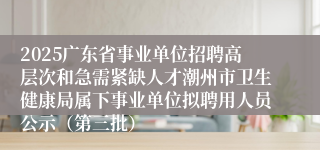 2025广东省事业单位招聘高层次和急需紧缺人才潮州市卫生健康局属下事业单位拟聘用人员公示（第三批）