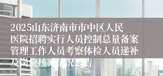 2025山东济南市市中区人民医院招聘实行人员控制总量备案管理工作人员考察体检人员递补及岗位核减情况公告