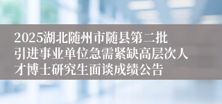 2025湖北随州市随县第二批引进事业单位急需紧缺高层次人才博士研究生面谈成绩公告
