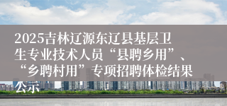 2025吉林辽源东辽县基层卫生专业技术人员“县聘乡用”、“乡聘村用”专项招聘体检结果公示