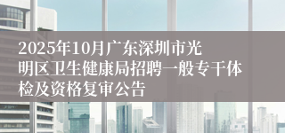 2025年10月广东深圳市光明区卫生健康局招聘一般专干体检及资格复审公告