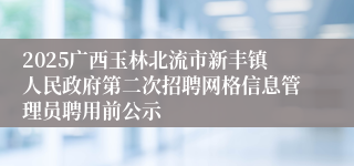 2025广西玉林北流市新丰镇人民政府第二次招聘网格信息管理员聘用前公示