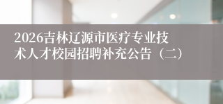 2026吉林辽源市医疗专业技术人才校园招聘补充公告(二)