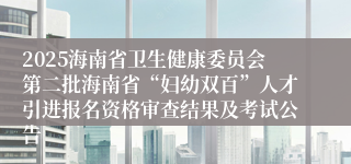 2025海南省卫生健康委员会第二批海南省“妇幼双百”人才引进报名资格审查结果及考试公告