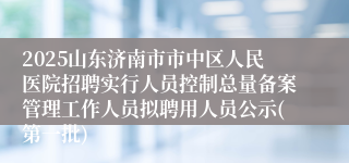 2025山东济南市市中区人民医院招聘实行人员控制总量备案管理工作人员拟聘用人员公示(第一批)