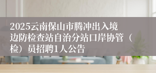 2025云南保山市腾冲出入境边防检查站自治分站口岸协管（检）员招聘1人公告