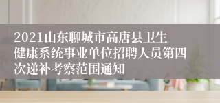 2021山东聊城市高唐县卫生健康系统事业单位招聘人员第四次递补考察范围通知