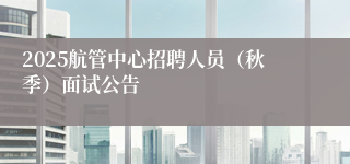 2025航管中心招聘人员（秋季）面试公告