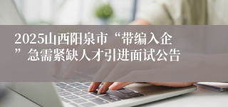 2025山西阳泉市“带编入企”急需紧缺人才引进面试公告