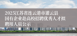 2025江苏省连云港市灌云县国有企业赴高校招聘优秀人才拟聘用人员公示