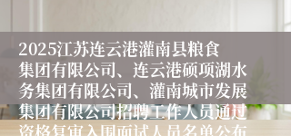 2025江苏连云港灌南县粮食集团有限公司、连云港硕项湖水务集团有限公司、灌南城市发展集团有限公司招聘工作人员通过资格复审入围面试人员名单公布及面试有关事项的通知