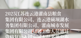 2025江苏连云港灌南县粮食集团有限公司、连云港硕项湖水务集团有限公司、灌南城市发展集团有限公司招聘工作人员通过资格复审入围面试人员名单公布及面试有关事项的通知