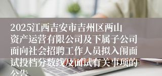 2025江西吉安市吉州区两山资产运营有限公司及下属子公司面向社会招聘工作人员拟入闱面试投档分数线及面试有关事项的公告