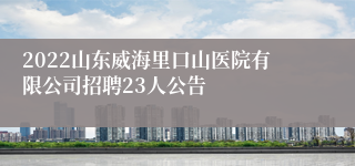 2022山东威海里口山医院有限公司招聘23人公告