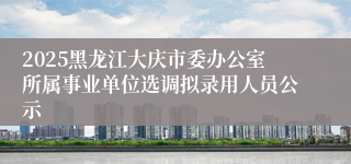2025黑龙江大庆市委办公室所属事业单位选调拟录用人员公示