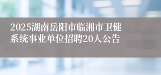 2025湖南岳阳市临湘市卫健系统事业单位招聘20人公告