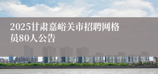 2025甘肃嘉峪关市招聘网格员80人公告