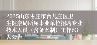 2025山东枣庄市台儿庄区卫生健康局所属事业单位招聘专业技术人员(含备案制)工作63人公告